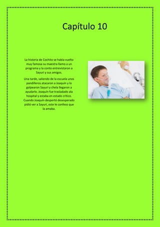 La historia de Cochito se había vuelto
muy famosa su maestra llamo a un
programa y la conto entrevistaron a
Sayuri y sus amigos.
Una tarde, saliendo de la escuela unos
pandilleros atacaron a Joaquín y lo
golpearon Sayuri y chela llegaron a
ayudarlo. Joaquín fue trasladado ala
hospital y estaba en estado crítico.
Cuando Joaquín despertó desesperado
pidió ver a Sayuri, este le confeso que
la amaba.
Capítulo 10
 