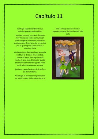 Santiago seguía escribiendo sus
artículos y redactando su libro.
Santiago termino su novela. Estaban
muy felices esa noche se reunieron
para escogerle un nombre, todos los
protagonistas deberían estar presentes
por lo que le pidió Sayuri invitar a
Joaquín y chela.
Al día siguiente Santiago llevo la novela
sin título al director del periódico.
Prometió leerla, Santiago le tenía
mucha fe a su obra. El director quedo
encantado con la novela y pidió fuera
publicada dos veces por semana.
Santiago rescato las joyas de la pollera
de doña Antonia.
A Santiago le prometieron publicar en
un año la novela en forma de libro, al
final Santiago escucho muchas
sugerencias pero decidió llamarla niña
bella.
Capítulo 11
 