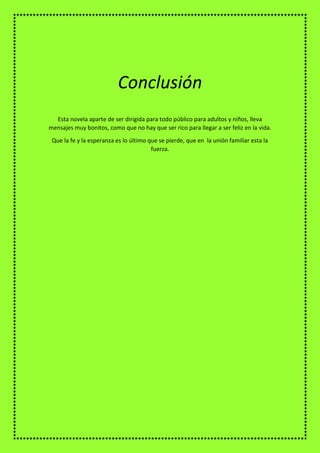 Esta novela aparte de ser dirigida para todo público para adultos y niños, lleva
mensajes muy bonitos, como que no hay que ser rico para llegar a ser feliz en la vida.
Que la fe y la esperanza es lo último que se pierde, que en la unión familiar esta la
fuerza.
Conclusión
 