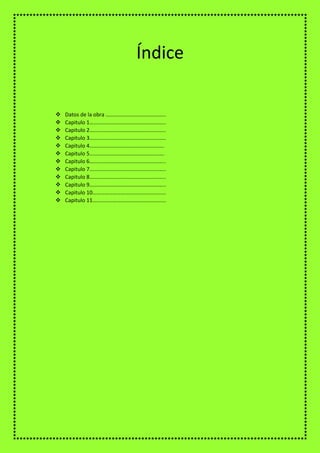  Datos de la obra ……………………………………..
 Capitulo 1………………………………………………..
 Capitulo 2………………………………………………..
 Capitulo 3………………………………………………..
 Capitulo 4……………………………………………….
 Capitulo 5……………………………………………….
 Capitulo 6………………………………………………..
 Capitulo 7………………………………………………..
 Capitulo 8………………………………………………..
 Capitulo 9………………………………………………..
 Capitulo 10………………………………………………
 Capitulo 11………………………………………………
Índice
 