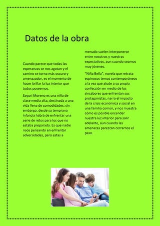 Cuando parece que todas las
esperanzas se nos agotan y el
camino se torna más oscuro y
amenazador, es el momento de
hacer brillar la luz interior que
todos poseemos.
Sayuri Moreno es una niña de
clase media alta, destinada a una
vida llena de comodidades; sin
embargo, desde su temprana
infancia habrá de enfrentar una
serie de retos para los que no
estaba preparada. Es que nadie
nace pensando en enfrentar
adversidades, pero estas a
menudo suelen interponerse
entre nosotros y nuestras
expectativas, aun cuando seamos
muy jóvenes.
“Niña Bella”, novela que retrata
espinosos temas contemporáneos
a la vez que alude a su propia
confección en medio de los
sinsabores que enfrentan sus
protagonistas, narra el impacto
de la crisis económica y social en
una familia común, y nos muestra
cómo es posible encender
nuestra luz interior para salir
adelante, aun cuando las
amenazas parezcan cerrarnos el
paso.
Datos de la obra
 