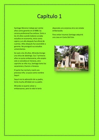 Santiago Moreno trabajo por veinte
años como gerente en el MBB. Su
carrera profesional fue exitosa. Entro a
los 22 años cuando todavía cursaba
estudios en economía, inicio como
cajero y un año después fue oficial de
cuentas. Años después fue ascendido a
gerente. No prosiguió sus estudios
universitarios.
Se casó a los 26 años, Miranda Arango
una chica de abolengo. Sus 7 primeros
años no quiso embarazarse, ella acepto
solo si concebía en Venecia, otro
capricho se niña rica, Santiago tomo las
vacaciones y fueron a Venecia.
El parto fue normal y nació una
preciosa niña. Le puso como nombre
Sayuri
Sayuri era la adoración de su padre,
tenía mucha afinidad con su padre.
Miranda no quería volver a
embarazarse, pero la vida le tenía
deparada una sorpresa otra vez estaba
embarazada.
Para evitar traumas Santiago adquirió
una casa en Costa Del Este.
Capítulo 1
 