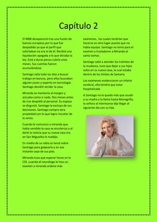 El MBB desapareció tras una fusión de
bancos europeos por lo que fue
despedido ya que el perfil que
solicitaban no era el de él. Recibió una
liquidación apegada a lo que dictaba la
ley. Está a duras penas cubría unos
meses. Sus cuentas fueron
acumulándose.
Santiago salía todo los días a buscar
trabajo en bancos, pero ellos buscaban
alguien joven y experto en tecnología.
Santiago decidió vender la casa.
Miranda se mantenía al margen y
actuaba como si nada. Dos meses antes
de irse despidió al personal. Su esposa
se disgustó. Santiago la excluyo de sus
decisiones. Santiago compro otra
propiedad con lo que logro rescatar de
la venta.
Cuando le comunico a miranda que
había vendido la casa se encolerizo y al
darle la noticia que su nueva casa era
en San Miguelito lo maldijo.
En medio de su rabia se lanzó sobre
Santiago para golpearlo y en ese
instante cayo de sus pies.
Miranda tuvo que esperar horas en la
CSS .cuando el neurólogo le hizo un
examen a miranda ordeno más
exámenes, los cuales tendrían que
hacerse en otro lugar puesto que no
había equipo. Santiago no tenía para el
examen y trasladaron a Miranda al
santo tomas.
Santiago salió a atender los trámites de
la mudanza, tuvo que dejar a sus hijos
solos en su nueva casa, la cual estaba
dentro de los límites de Samaria
Los exámenes evidenciaron un infarto
cerebral, ella tendría que estar
hospitalizada
A Santiago no le quedo más que acudir
a su madre y la llamo hasta Monagrillo,
la señora al interesarse dijo llegar al
siguiente día con su hijo.
Capítulo 2
 