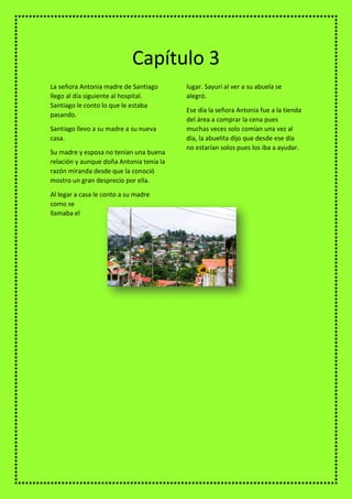 La señora Antonia madre de Santiago
llego al día siguiente al hospital.
Santiago le conto lo que le estaba
pasando.
Santiago llevo a su madre a su nueva
casa.
Su madre y esposa no tenían una buena
relación y aunque doña Antonia tenía la
razón miranda desde que la conoció
mostro un gran desprecio por ella.
Al legar a casa le conto a su madre
como se
llamaba el
lugar. Sayuri al ver a su abuela se
alegró.
Ese día la señora Antonia fue a la tienda
del área a comprar la cena pues
muchas veces solo comían una vez al
día, la abuelita dijo que desde ese día
no estarían solos pues los iba a ayudar.
Capítulo 3
 