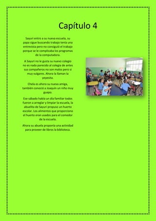 Sayuri entro a su nueva escuela, su
papa sigue buscando trabajo tenía una
entrevista pero no consiguió el trabajo
porque se le complicaba los programas
de la computadora.
A Sayuri no le gusta su nuevo colegio
no es nada parecido al colegia de antes
sus compañeros no son malos pero si
muy vulgares. Ahora la llaman la
yeyesita.
Chela es ahora su nueva amiga,
también conoció a Joaquín un niño muy
guapo.
Ese sábado había un día familiar todos
fueron a arreglar y limpiar la escuela, la
abuelita de Sayuri propuso un huerto
escolar. Los alimentos que proporciono
el huerto eran usados para el comedor
de la escuela.
Ahora su abuela proponía una actividad
para proveer de libros la biblioteca.
Capítulo 4
 