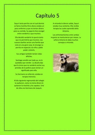 Sayuri tenía perrito con el cual dormía
se llama Cochito.Pero ahora estaba un
poco enfermo y que no tenían dinero
para su comida. Su papa la hizo escoger
entre venderlo o que muriera.
Ella decidió venderlo lo quería tanto
que no permitiría que muriera. Los
nuevos dueños serian una familia que
vivía en una gran casa, le encargo su
perrito en especial a la niña y pidió
poder visitarlo.
Sus amigos también tenían vidas
difíciles.
Santiago vendió casi todo ya, no le
quedaba que vender. La abuela dijo
que lo único que no vendería serían sus
prendas de la pollera pues tenían un
significado para ella.
Su hermano se enfermó, estaba en
terapia intensiva.
Al día siguiente regresando del colegio
la asaltaron, como no tenía dinero le
quitaron la mochila y los zapatos. Uno
de ellos era hermano de Joaquín.
A miranda le dieron salida, Sayuri
estaba muy contenta. Ella recibía
terapia las cuales aprendió doña
Antonia.
Los enfrentamientos entre ambas
mujeres se mantuvieron por meses. La
señora Antonia le daba muchos
consejos a miranda.
Capítulo 5
 