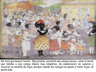 No tuvo que buscar mucho. Muy pronto, encontró una coneja oscura como la noche
que hallaba a ese conejo blanco muy simpático. Se enamoraron, se casaron y
tuvieron un montón de hijos, porque cuando los conejos se ponen a tener hijos, no
paran más.
 