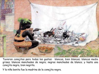 Tuvieron conejitos para todos los gustos: blancos, bien blancos; blancos medio
grises; blancos manchados de negro; negros manchados de blanco; y hasta una
conejita negra, bien negrita.
Y la niña bonita fue la madrina de la conejita negra.
 