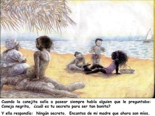 Cuando la conejita salía a pasear siempre había alguien que le preguntaba:
Coneja negrita, ¿cuál es tu secreto para ser tan bonita?
Y ella respondía: Ningún secreto. Encantos de mi madre que ahora son míos.
 