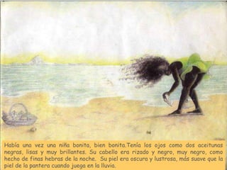 Había una vez una niña bonita, bien bonita.Tenía los ojos como dos aceitunas
negras, lisas y muy brillantes. Su cabello era rizado y negro, muy negro, como
hecho de finas hebras de la noche. Su piel era oscura y lustrosa, más suave que la
piel de la pantera cuando juega en la lluvia.
 
