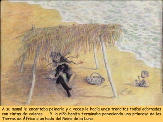 A su mamá le encantaba peinarla y a veces le hacía unas trencitas todas adornadas
con cintas de colores. Y la niña bonita terminaba pareciendo una princesa de las
Tierras de África o un hada del Reino de la Luna.
 
