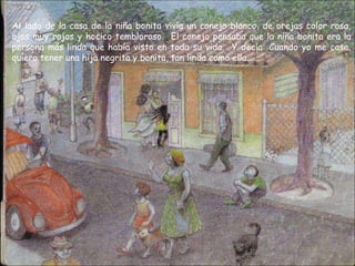 Al lado de la casa de la niña bonita vivía un conejo blanco, de orejas color rosa,
ojos muy rojos y hocico tembloroso. El conejo pensaba que la niña bonita era la
persona más linda que había visto en toda su vida. Y decía: Cuando yo me case,
quiero tener una hija negrita y bonita, tan linda como ella......
 