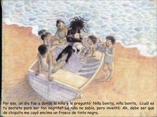 Por eso, un día fue a donde la niña y le preguntó: Niña bonita, niña bonita, ¿cuál es
tu secreto para ser tan negrita? La niña no sabía, pero inventó: Ah, debe ser que
de chiquita me cayó encima un frasco de tinta negra.
 