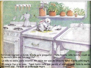 Entonces regresó a donde la niña y le preguntó: - Niña bonita, niña bonita, ¿cuál es
tu secreto para ser tan negrita?
La niña no sabía, pero inventó: Ah, debe ser que de chiquita tomé mucho café negro.
El conejo fue a su casa. Tomó tanto café que perdió el sueño y pasó toda la noche
haciendo pipí. Pero no se puso nada negro.
 