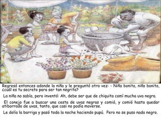 Regresó entonces adonde la niña y le preguntó otra vez: - Niña bonita, niña bonita,
¿cuál es tu secreto para ser tan negrita?
La niña no sabía, pero inventó: Ah, debe ser que de chiquita comí mucha uva negra.
El conejo fue a buscar una cesta de uvas negras y comió, y comió hasta quedar
atiborrado de uvas, tanto, que casi no podía moverse.
Le dolía la barriga y pasó toda la noche haciendo pupú. Pero no se puso nada negro.
 