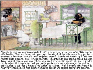 Cuando se mejoró, regresó adonde la niña y le preguntó una vez más: Niña bonita,
niña bonita, ¿cuál es tu secreto para ser tan negrita? La niña no sabía y ya iba a
ponerse a inventar algo de unos frijoles negros, cuando su madre, que era una
mulata linda risueña, dijo: Ningún secreto. Encantos de una abuela negra que ella
tenía. Ahí el conejo, que era bobito pero no tanto, se dio cuenta de que la madre
debía estar diciendo la verdad, porque la gente se parece siempre a sus padres, a
sus abuelos, a sus tíos y hasta a los parientes lejanos. Y si él quería tener una hija
negrita y linda como la niña bonita tenía que buscar una coneja negra para casarse.
 