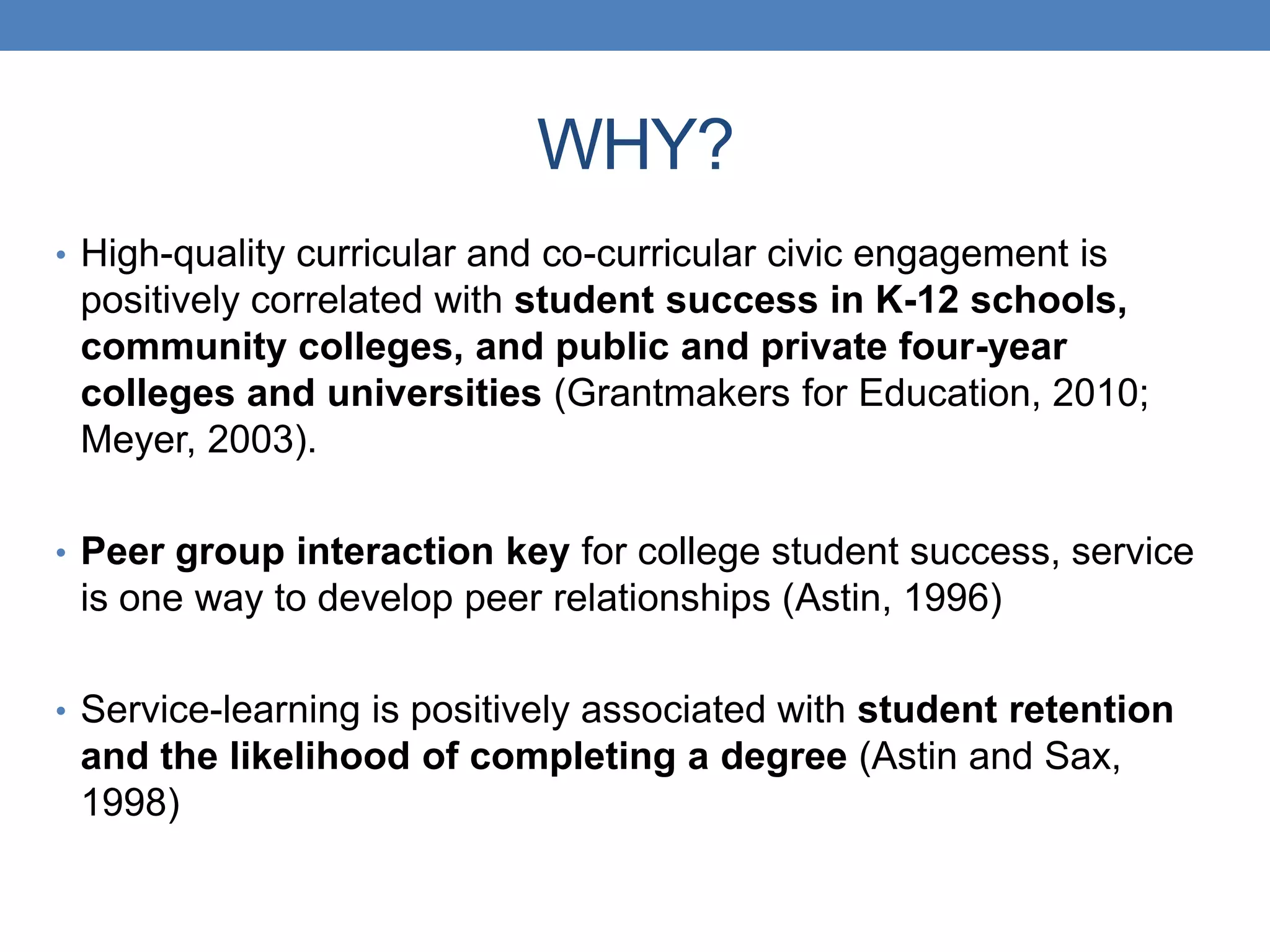 • High-quality curricular and co-curricular civic engagement is
positively correlated with student success in K-12 schools,
community colleges, and public and private four-year
colleges and universities (Grantmakers for Education, 2010;
Meyer, 2003).
• Peer group interaction key for college student success, service
is one way to develop peer relationships (Astin, 1996)
• Service-learning is positively associated with student retention
and the likelihood of completing a degree (Astin and Sax,
1998)
WHY?
 