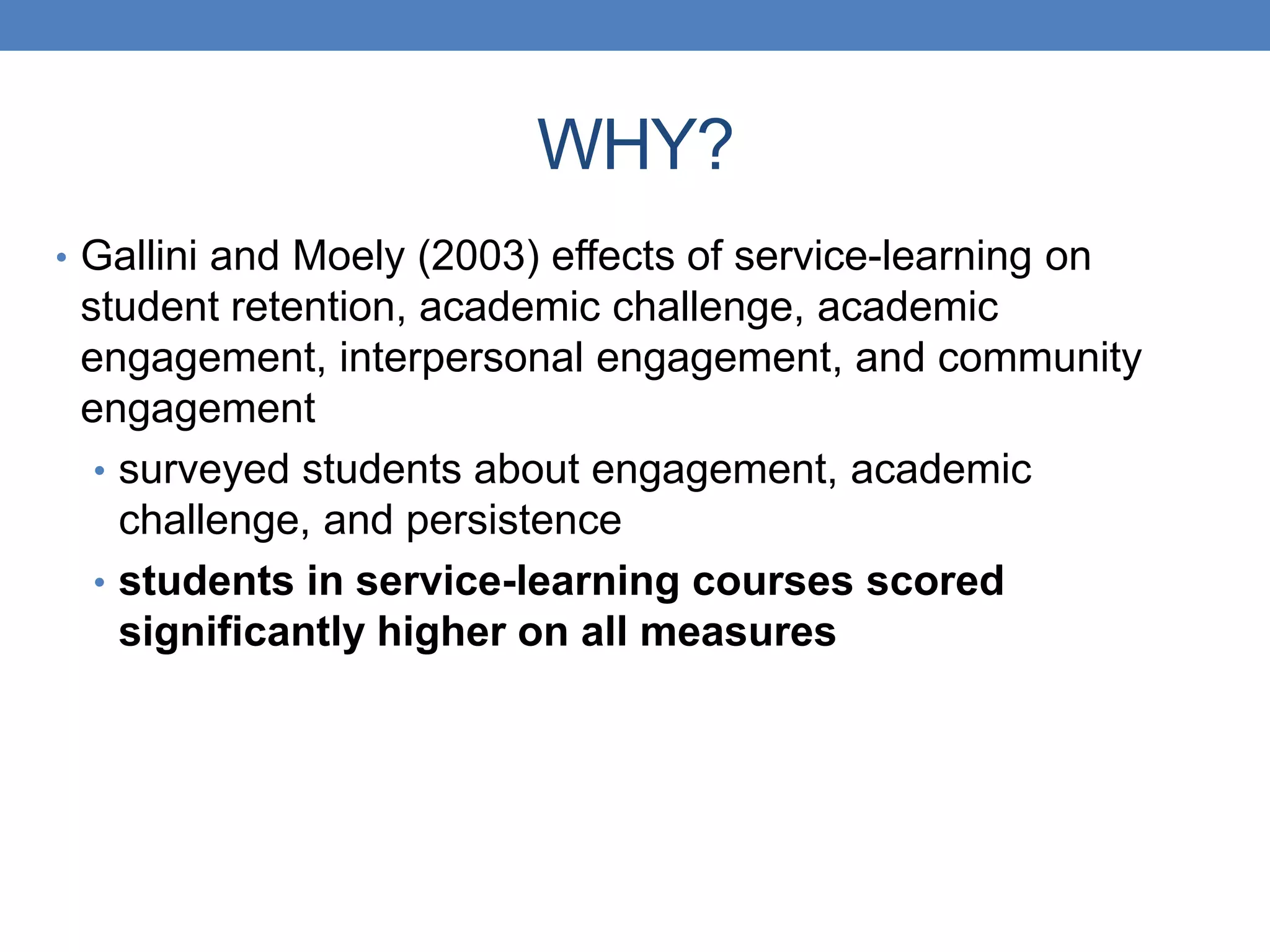 • Gallini and Moely (2003) effects of service-learning on
student retention, academic challenge, academic
engagement, interpersonal engagement, and community
engagement
• surveyed students about engagement, academic
challenge, and persistence
• students in service-learning courses scored
significantly higher on all measures
WHY?
 