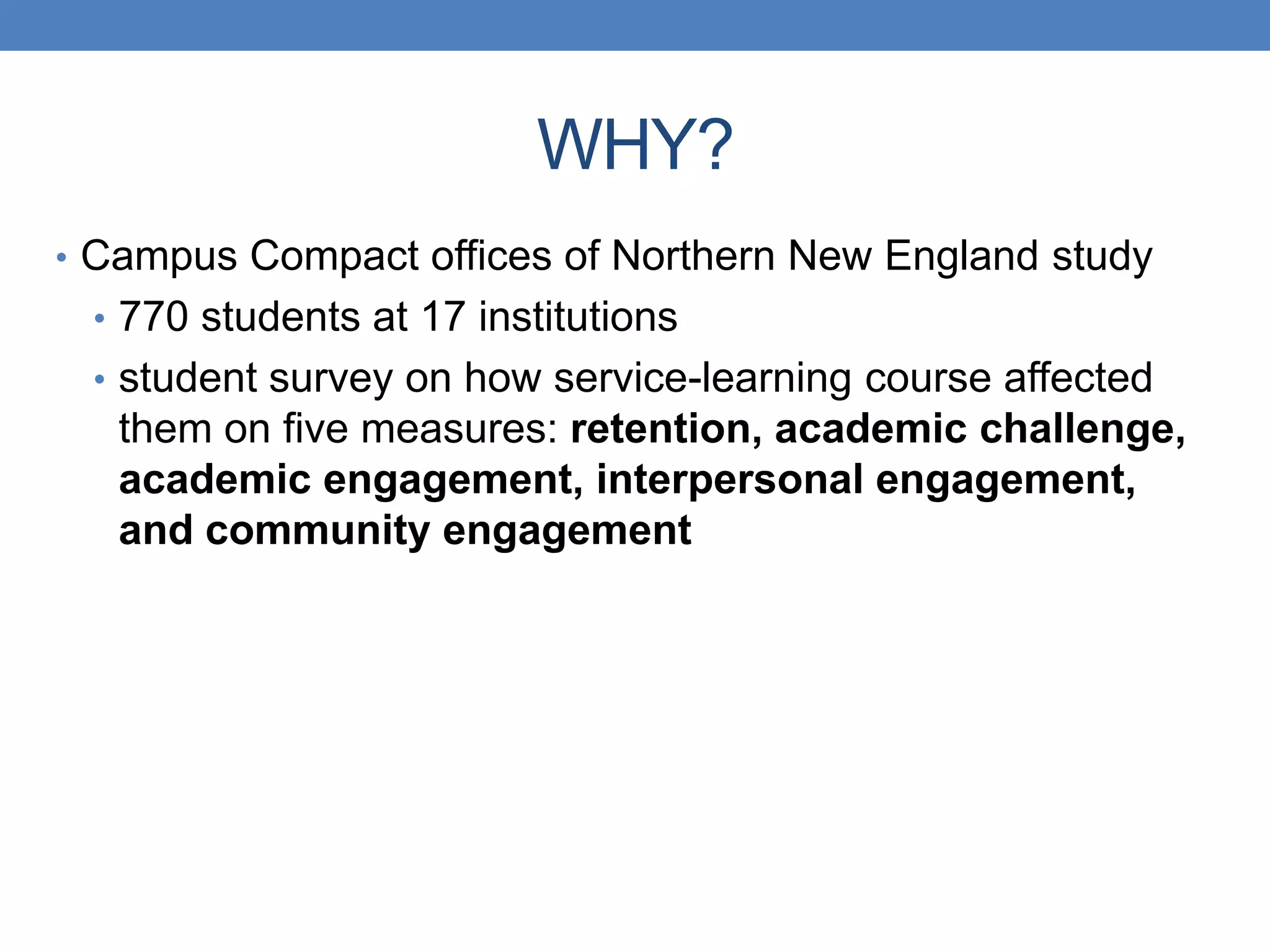 • Campus Compact offices of Northern New England study
• 770 students at 17 institutions
• student survey on how service-learning course affected
them on five measures: retention, academic challenge,
academic engagement, interpersonal engagement,
and community engagement
WHY?
 