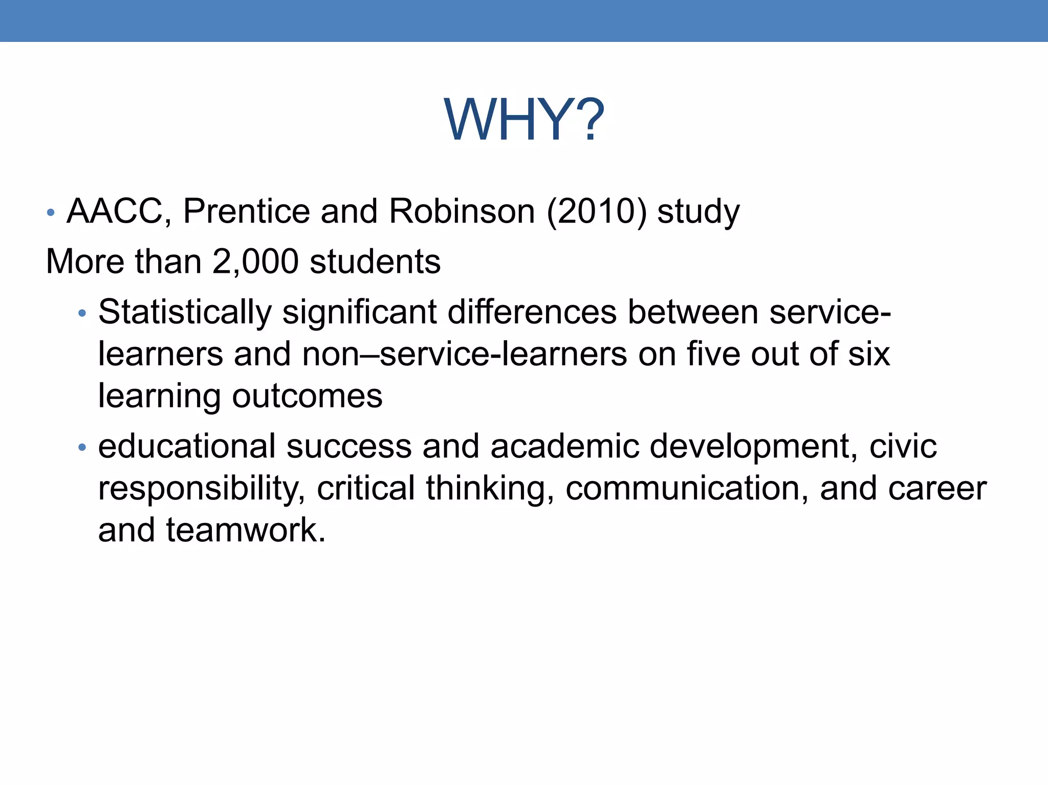 • AACC, Prentice and Robinson (2010) study
More than 2,000 students
• Statistically significant differences between service-
learners and non–service-learners on five out of six
learning outcomes
• educational success and academic development, civic
responsibility, critical thinking, communication, and career
and teamwork.
WHY?
 