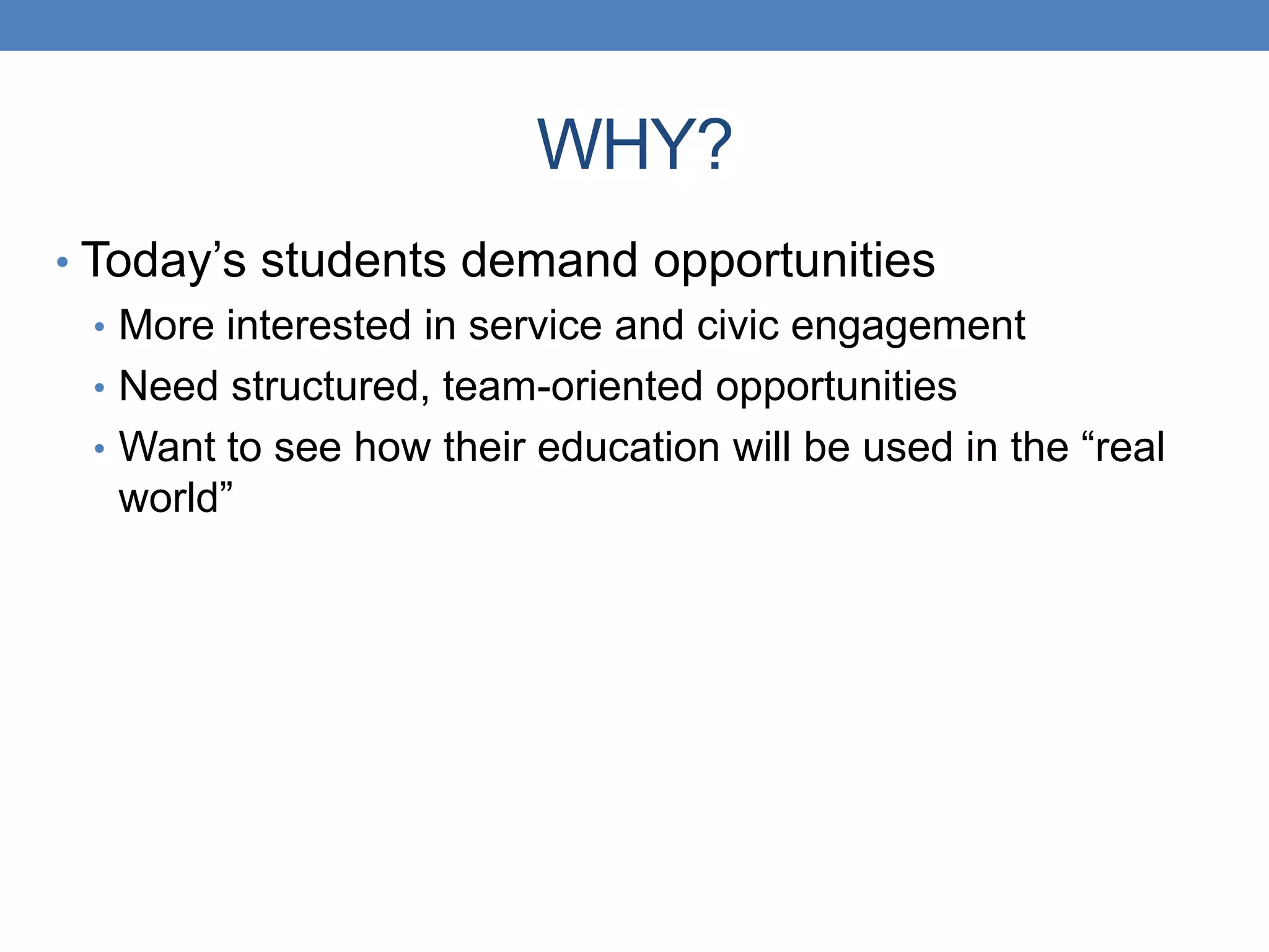 • Today’s students demand opportunities
• More interested in service and civic engagement
• Need structured, team-oriented opportunities
• Want to see how their education will be used in the “real
world”
WHY?
 