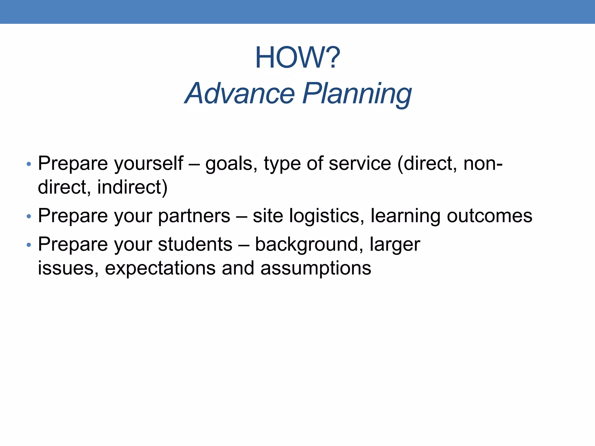 • Prepare yourself – goals, type of service (direct, non-
direct, indirect)
• Prepare your partners – site logistics, learning outcomes
• Prepare your students – background, larger
issues, expectations and assumptions
HOW?
Advance Planning
 