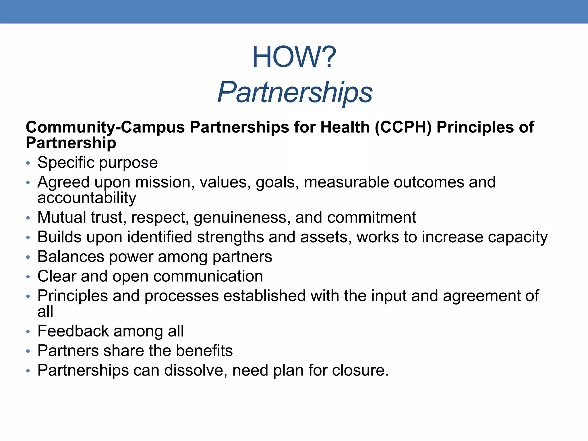 Community-Campus Partnerships for Health (CCPH) Principles of
Partnership
• Specific purpose
• Agreed upon mission, values, goals, measurable outcomes and
accountability
• Mutual trust, respect, genuineness, and commitment
• Builds upon identified strengths and assets, works to increase capacity
• Balances power among partners
• Clear and open communication
• Principles and processes established with the input and agreement of
all
• Feedback among all
• Partners share the benefits
• Partnerships can dissolve, need plan for closure.
HOW?
Partnerships
 