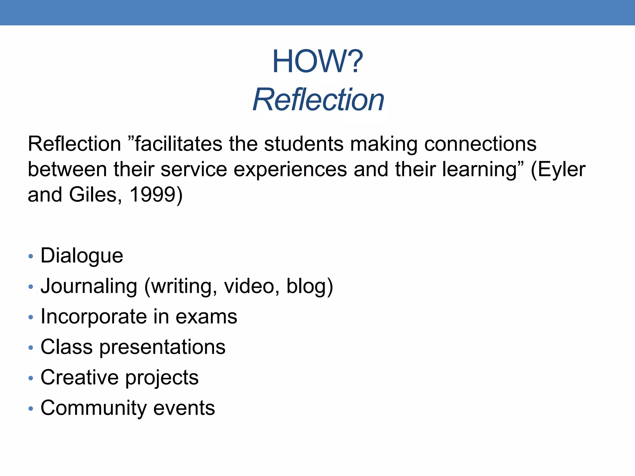 Reflection ”facilitates the students making connections
between their service experiences and their learning” (Eyler
and Giles, 1999)
• Dialogue
• Journaling (writing, video, blog)
• Incorporate in exams
• Class presentations
• Creative projects
• Community events
HOW?
Reflection
 