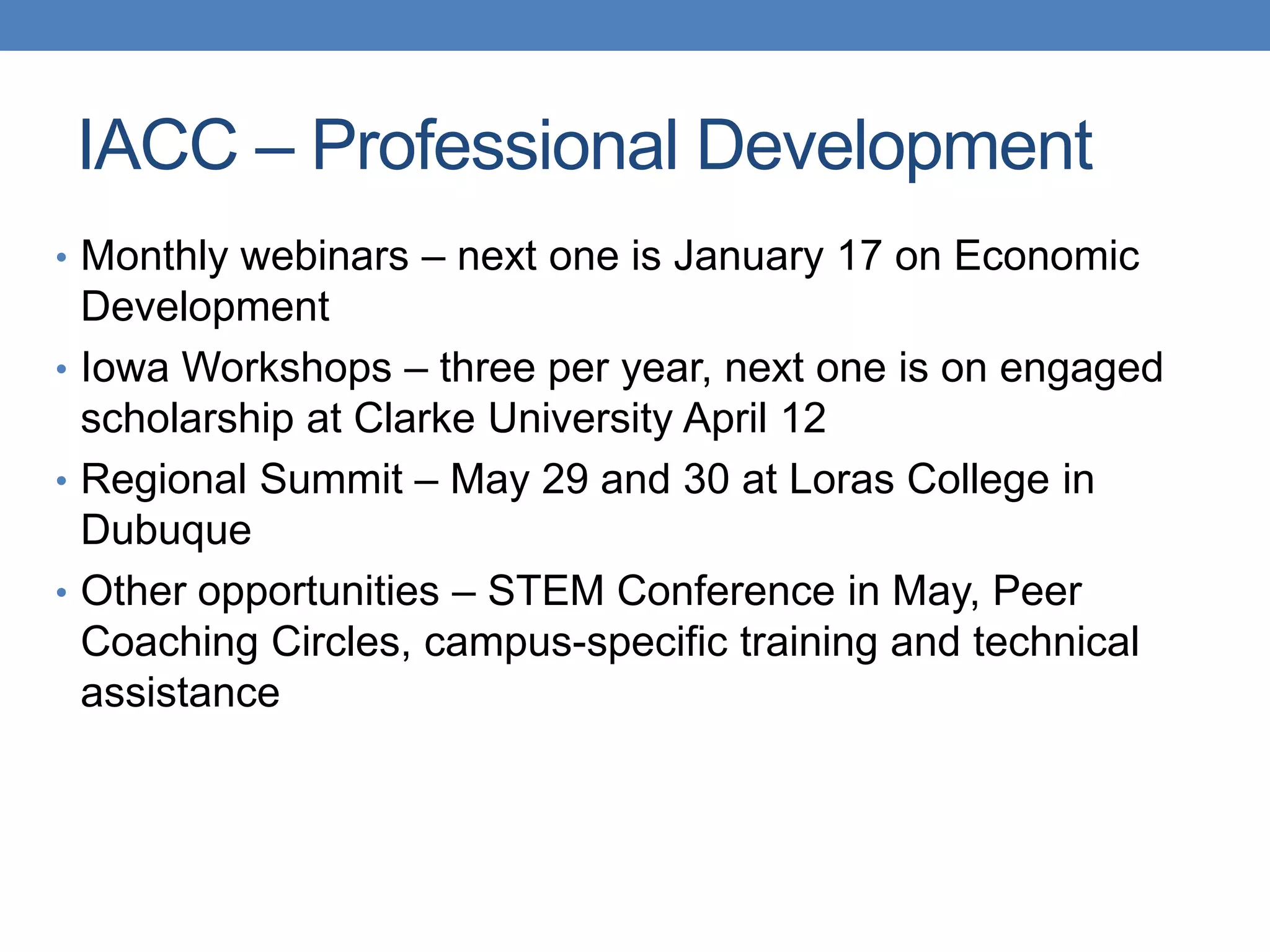 • Monthly webinars – next one is January 17 on Economic
Development
• Iowa Workshops – three per year, next one is on engaged
scholarship at Clarke University April 12
• Regional Summit – May 29 and 30 at Loras College in
Dubuque
• Other opportunities – STEM Conference in May, Peer
Coaching Circles, campus-specific training and technical
assistance
IACC – Professional Development
 