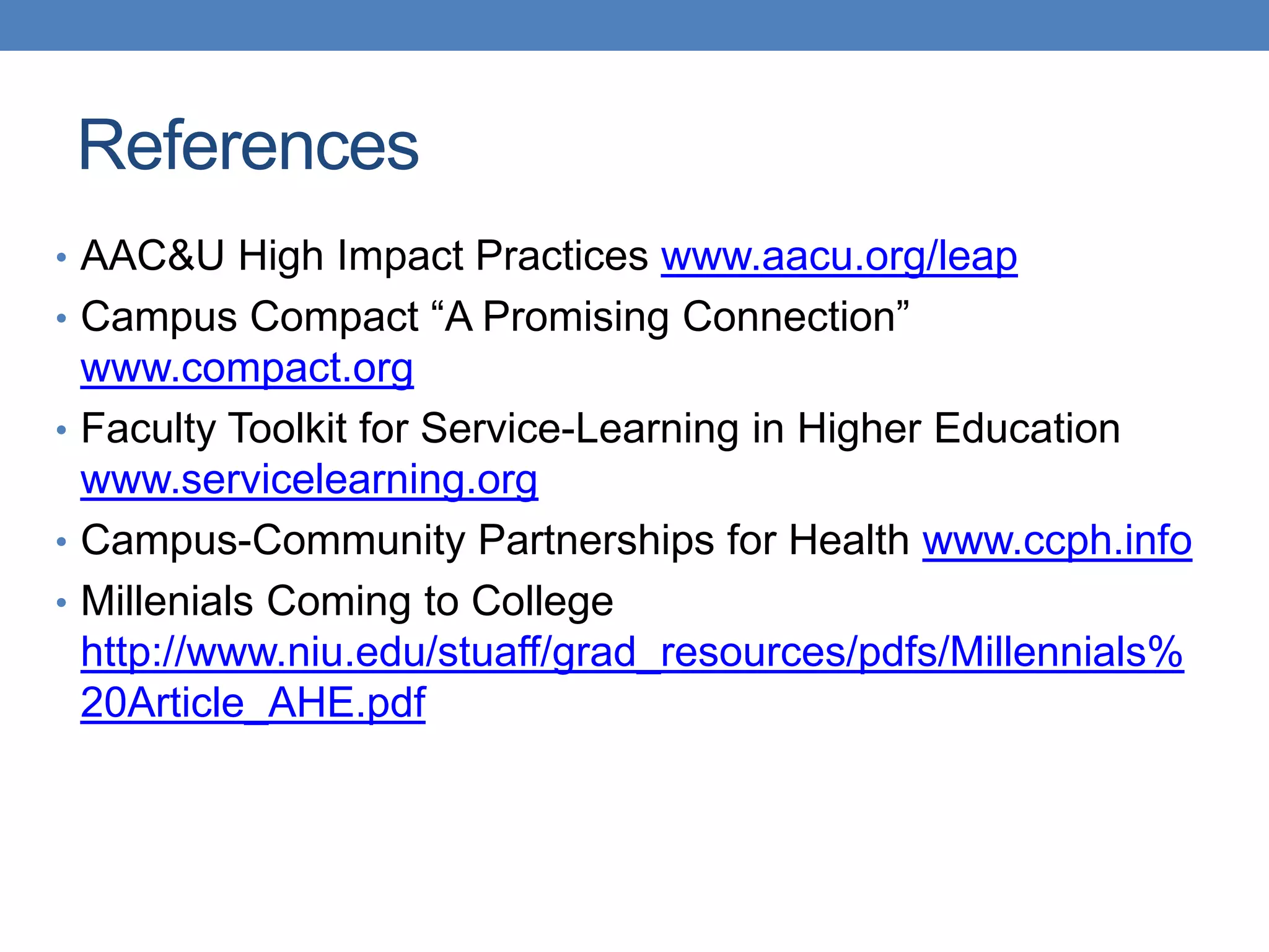 References
• AAC&U High Impact Practices www.aacu.org/leap
• Campus Compact “A Promising Connection”
www.compact.org
• Faculty Toolkit for Service-Learning in Higher Education
www.servicelearning.org
• Campus-Community Partnerships for Health www.ccph.info
• Millenials Coming to College
http://www.niu.edu/stuaff/grad_resources/pdfs/Millennials%
20Article_AHE.pdf
 