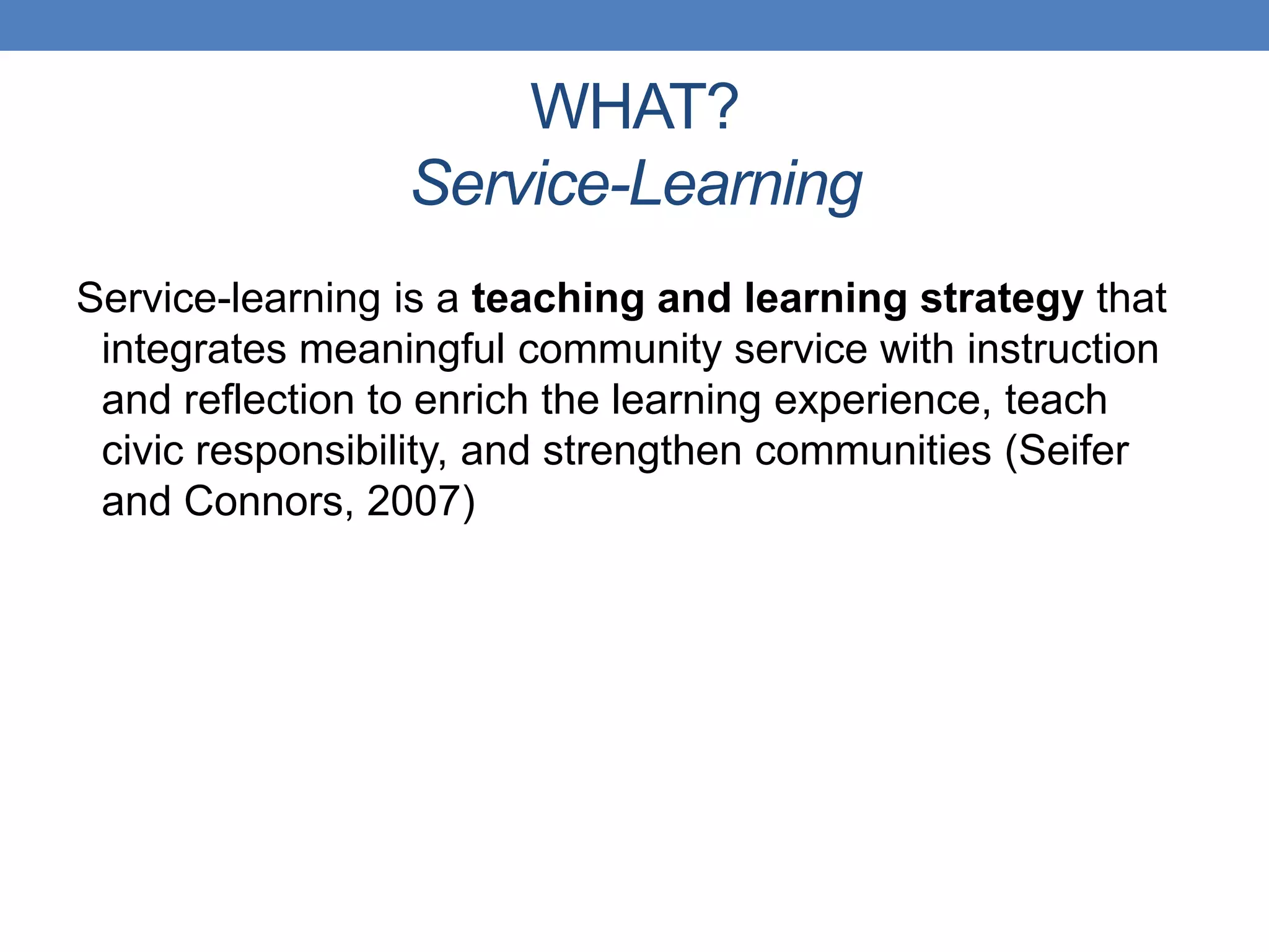 Service-learning is a teaching and learning strategy that
integrates meaningful community service with instruction
and reflection to enrich the learning experience, teach
civic responsibility, and strengthen communities (Seifer
and Connors, 2007)
WHAT?
Service-Learning
 