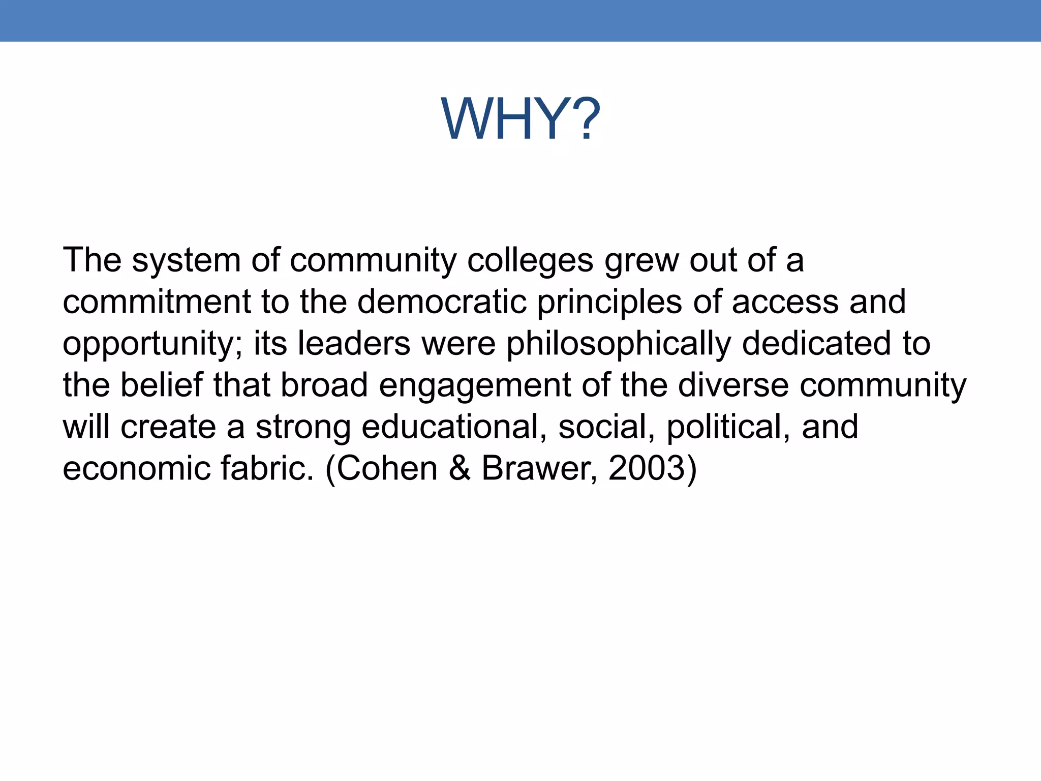 The system of community colleges grew out of a
commitment to the democratic principles of access and
opportunity; its leaders were philosophically dedicated to
the belief that broad engagement of the diverse community
will create a strong educational, social, political, and
economic fabric. (Cohen & Brawer, 2003)
WHY?
 