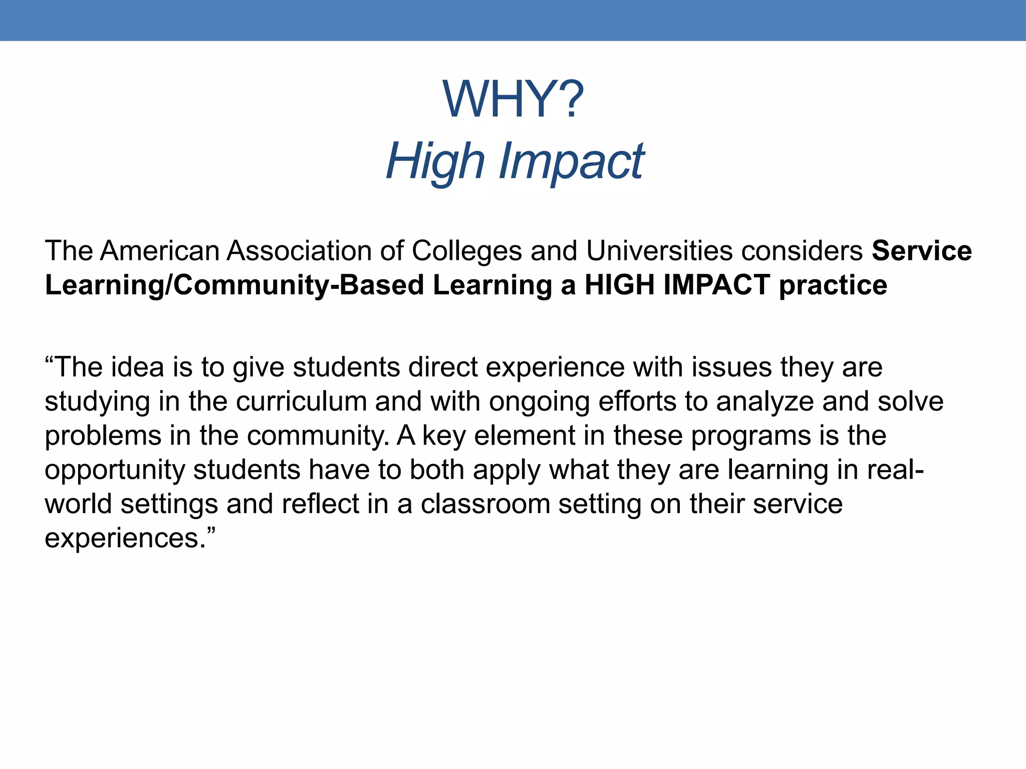 The American Association of Colleges and Universities considers Service
Learning/Community-Based Learning a HIGH IMPACT practice
“The idea is to give students direct experience with issues they are
studying in the curriculum and with ongoing efforts to analyze and solve
problems in the community. A key element in these programs is the
opportunity students have to both apply what they are learning in real-
world settings and reflect in a classroom setting on their service
experiences.”
WHY?
High Impact
 