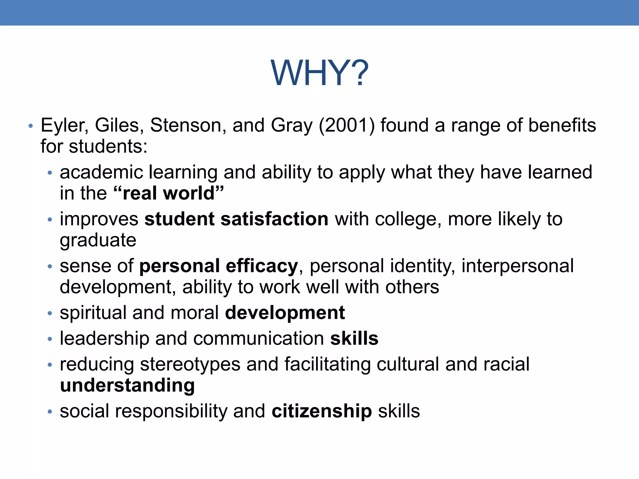 • Eyler, Giles, Stenson, and Gray (2001) found a range of benefits
for students:
• academic learning and ability to apply what they have learned
in the “real world”
• improves student satisfaction with college, more likely to
graduate
• sense of personal efficacy, personal identity, interpersonal
development, ability to work well with others
• spiritual and moral development
• leadership and communication skills
• reducing stereotypes and facilitating cultural and racial
understanding
• social responsibility and citizenship skills
WHY?
 