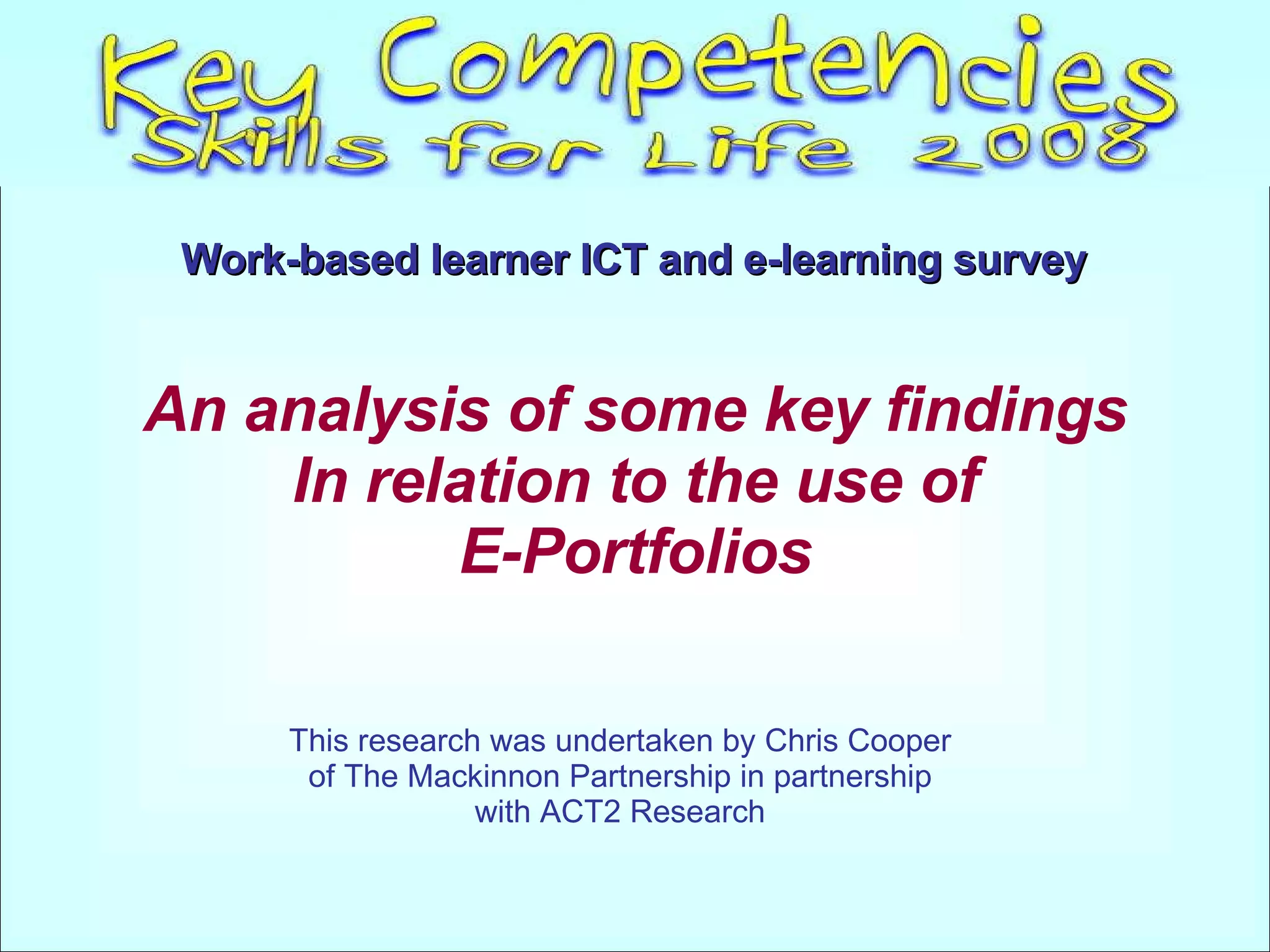 Work-based learner ICT and e-learning survey   This research was undertaken by Chris Cooper of The Mackinnon Partnership in partnership with ACT2 Research An analysis of some key findings In relation to the use of E-Portfolios 