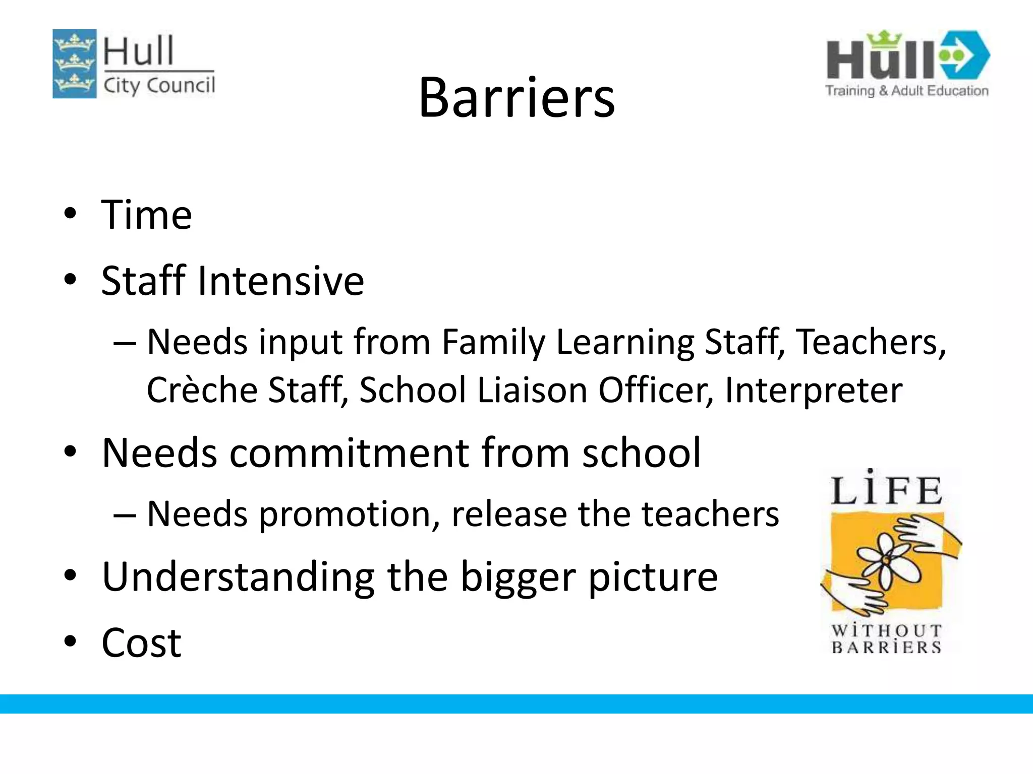Barriers
• Time
• Staff Intensive
– Needs input from Family Learning Staff, Teachers,
Crèche Staff, School Liaison Officer, Interpreter
• Needs commitment from school
– Needs promotion, release the teachers
• Understanding the bigger picture
• Cost