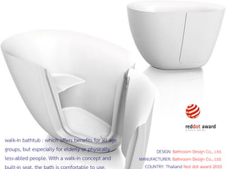 276 มิถุนายน 2559
walk-in bathtub : which offers benefits for all age
groups, but especially for elderly or physically
less-abled people. With a walk-in concept and
built-in seat, the bath is comfortable to use.
DESIGN: Bathroom Design Co., Ltd.
MANUFACTURER: Bathroom Design Co., Ltd.
COUNTRY: Thailand Red dot award 2010
 