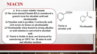 NIACIN
q It is a water soluble vitamin
 The term niacin(Vitamin B3) is considered a
generic term for nicotinic acid and
nicotinamide
 Nicotinic acid is pyridine 3 carboxylic acid.
 It occurs in tissues as nicotinamide
 Nicotinamide when heated in strong alkaline
or acid solution is converted to nicotinic
acid.
 Niacin is Stable to heat, not destroyed by
autoclaving at 120°C for 20 mins in acid
and alkaline medium
 