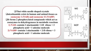 That white needle shaped crystals
nicotinamide exists in human and animal tissues as
coenzyme 1 (NAD) and coenzyme 11 (NADP)
It forms 2 phosphorylated compounds which act as
coenzymes to dehydrogenases in metabolic reactions
1) NAD- contain 1 niacinamide+ 2-D ribose + 2
phosphoric acid + 1 adenine molecule
2) NADP- contain 1 niacinamide + 2-D ribose + 3
phosphoric acid + 1 adenine molecule
 