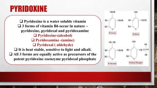 PYRIDOXINE
 Pyridoxine is a water soluble vitamin
 3 forms of vitamin B6 occur in nature –
pyridoxine, pyridoxal and pyridoxamine
 Pyridoxine-(alcohol)
 Pyridoxamine -(amine)
 Pyridoxal ( aldehyde)
 It is heat stable, sensitive to light and alkali.
 All 3 forms are equally active as precursors of the
potent pyridoxine coenzyme pyridoxal phosphate
 