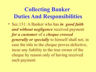 Collecting Banker
Duties And Responsibilities
• Sec.131: A Banker who has in good faith
and without negligence received payment
for a customer of a cheque crossed
generally or specially to himself shall not, in
case the title to the cheque proves defective,
incur any liability to the true owner of the
cheque by reason only of having received
such payment
 