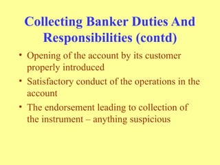 Collecting Banker Duties And
Responsibilities (contd)
• Opening of the account by its customer
properly introduced
• Satisfactory conduct of the operations in the
account
• The endorsement leading to collection of
the instrument – anything suspicious
 