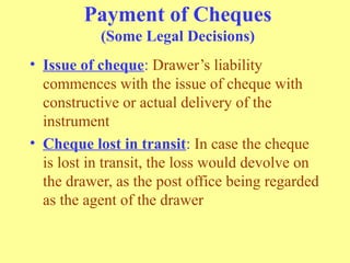 Payment of Cheques
(Some Legal Decisions)
• Issue of cheque: Drawer’s liability
commences with the issue of cheque with
constructive or actual delivery of the
instrument
• Cheque lost in transit: In case the cheque
is lost in transit, the loss would devolve on
the drawer, as the post office being regarded
as the agent of the drawer
 