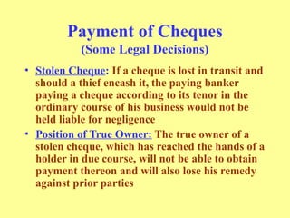 Payment of Cheques
(Some Legal Decisions)
• Stolen Cheque: If a cheque is lost in transit and
should a thief encash it, the paying banker
paying a cheque according to its tenor in the
ordinary course of his business would not be
held liable for negligence
• Position of True Owner: The true owner of a
stolen cheque, which has reached the hands of a
holder in due course, will not be able to obtain
payment thereon and will also lose his remedy
against prior parties
 