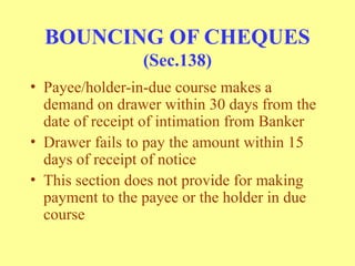 BOUNCING OF CHEQUES
(Sec.138)
• Payee/holder-in-due course makes a
demand on drawer within 30 days from the
date of receipt of intimation from Banker
• Drawer fails to pay the amount within 15
days of receipt of notice
• This section does not provide for making
payment to the payee or the holder in due
course
 