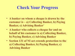 Check Your Progress
• A banker on whom a cheque is drawn by the
customer is – a) Collecting Banker, b) Paying
Banker, c) Advising Banker`
• A banker who collects a cheque for and on
behalf of his customer is a) Collecting Banker,
b) Paying Banker, c) Advising Banker
• Section 131 of NI act extends protection to the
a) Collecting Banker, b) Paying Banker, c)
Advising Banker
 