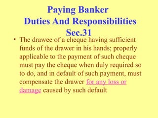 Paying Banker
Duties And Responsibilities
Sec.31
• The drawee of a cheque having sufficient
funds of the drawer in his hands; properly
applicable to the payment of such cheque
must pay the cheque when duly required so
to do, and in default of such payment, must
compensate the drawer for any loss or
damage caused by such default
 