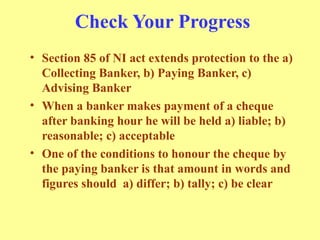Check Your Progress
• Section 85 of NI act extends protection to the a)
Collecting Banker, b) Paying Banker, c)
Advising Banker
• When a banker makes payment of a cheque
after banking hour he will be held a) liable; b)
reasonable; c) acceptable
• One of the conditions to honour the cheque by
the paying banker is that amount in words and
figures should a) differ; b) tally; c) be clear
 