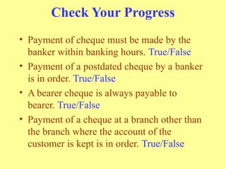 Check Your Progress
• Payment of cheque must be made by the
banker within banking hours. True/False
• Payment of a postdated cheque by a banker
is in order. True/False
• A bearer cheque is always payable to
bearer. True/False
• Payment of a cheque at a branch other than
the branch where the account of the
customer is kept is in order. True/False
 