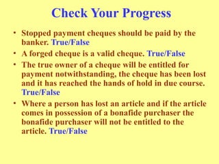 Check Your Progress
• Stopped payment cheques should be paid by the
banker. True/False
• A forged cheque is a valid cheque. True/False
• The true owner of a cheque will be entitled for
payment notwithstanding, the cheque has been lost
and it has reached the hands of hold in due course.
True/False
• Where a person has lost an article and if the article
comes in possession of a bonafide purchaser the
bonafide purchaser will not be entitled to the
article. True/False
 